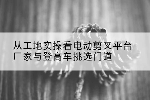 定陶电动剪叉升降平台厂家-从工地实操看电动剪叉平台厂家与登高车挑选门道