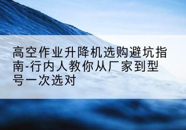 定陶升降平台厂家-高空作业升降机选购避坑指南-行内人教你从厂家到型号一次选对