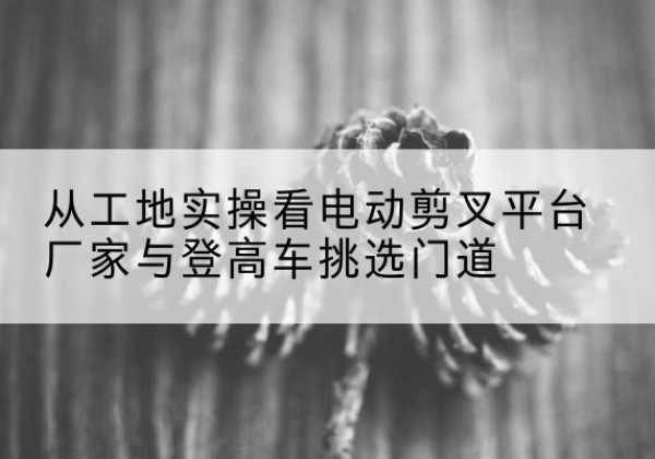 定陶电动剪叉升降平台厂家-从工地实操看电动剪叉平台厂家与登高车挑选门道